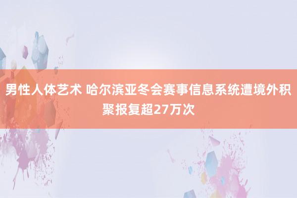 男性人体艺术 哈尔滨亚冬会赛事信息系统遭境外积聚报复超27万次
