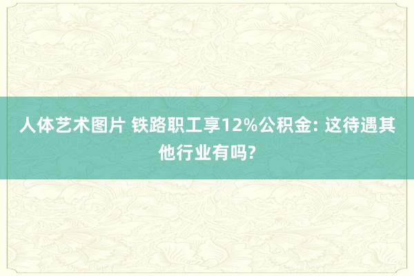 人体艺术图片 铁路职工享12%公积金: 这待遇其他行业有吗?