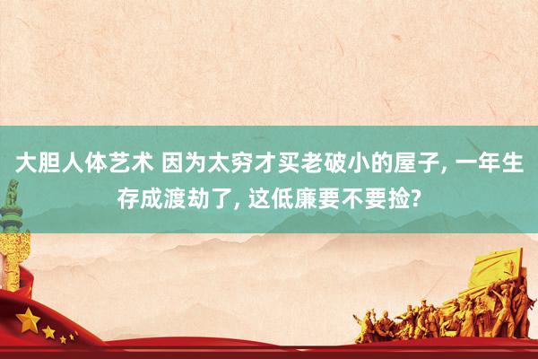 大胆人体艺术 因为太穷才买老破小的屋子， 一年生存成渡劫了， 这低廉要不要捡?