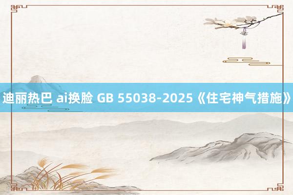 迪丽热巴 ai换脸 GB 55038-2025《住宅神气措施》