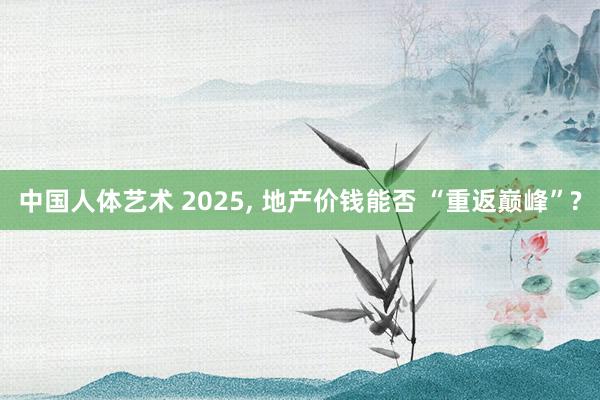 中国人体艺术 2025， 地产价钱能否 “重返巅峰”?