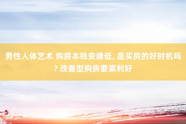 男性人体艺术 购房本钱变嫌低， 是买房的好时机吗? 改善型购房要紧利好