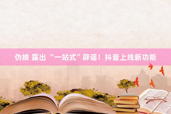 伪娘 露出 “一站式”辟谣！抖音上线新功能