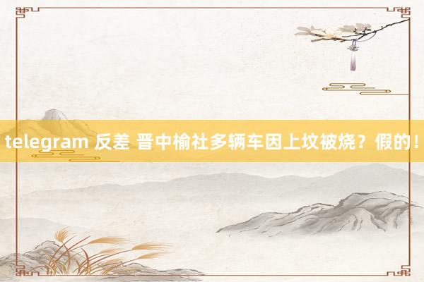 telegram 反差 晋中榆社多辆车因上坟被烧？假的！