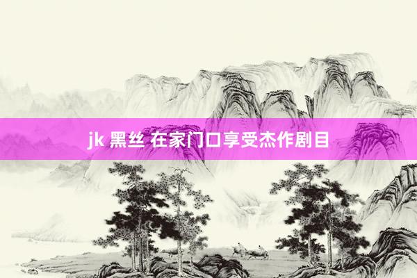 jk 黑丝 在家门口享受杰作剧目