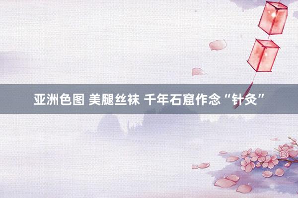 亚洲色图 美腿丝袜 千年石窟作念“针灸”
