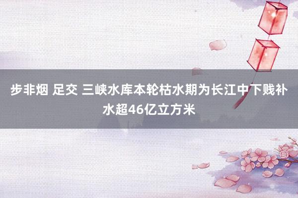 步非烟 足交 三峡水库本轮枯水期为长江中下贱补水超46亿立方米