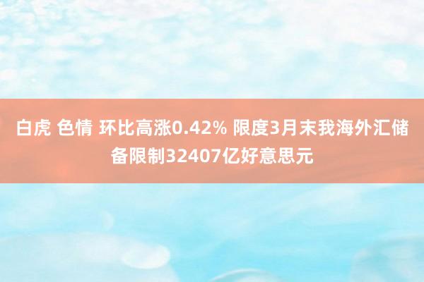 白虎 色情 环比高涨0.42% 限度3月末我海外汇储备限制32407亿好意思元