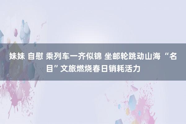 妹妹 自慰 乘列车一齐似锦 坐邮轮跳动山海 “名目”文旅燃烧春日销耗活力