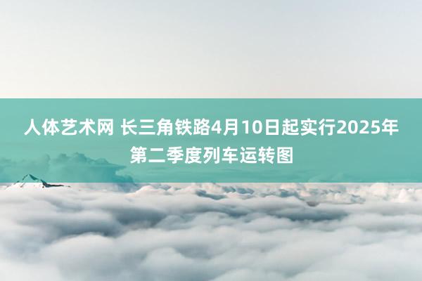 人体艺术网 长三角铁路4月10日起实行2025年第二季度列车运转图