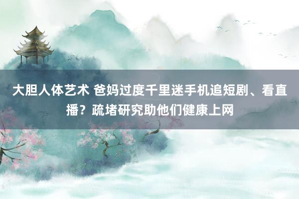 大胆人体艺术 爸妈过度千里迷手机追短剧、看直播？疏堵研究助他们健康上网