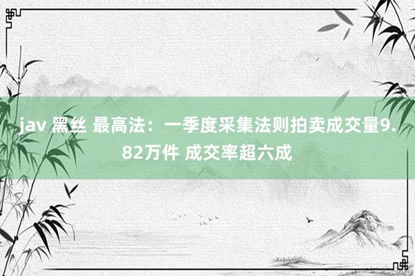 jav 黑丝 最高法：一季度采集法则拍卖成交量9.82万件 成交率超六成