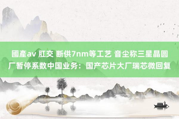 國產av 肛交 断供7nm等工艺 音尘称三星晶圆厂暂停系数中国业务：国产芯片大厂瑞芯微回复