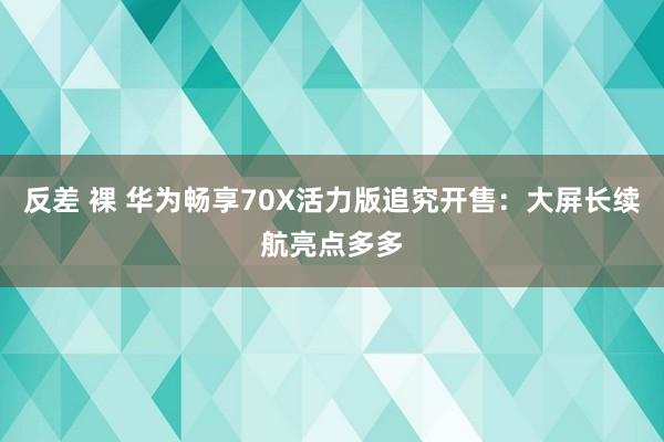 反差 裸 华为畅享70X活力版追究开售：大屏长续航亮点多多