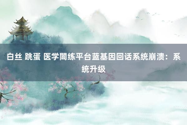 白丝 跳蛋 医学闇练平台蓝基因回话系统崩溃：系统升级