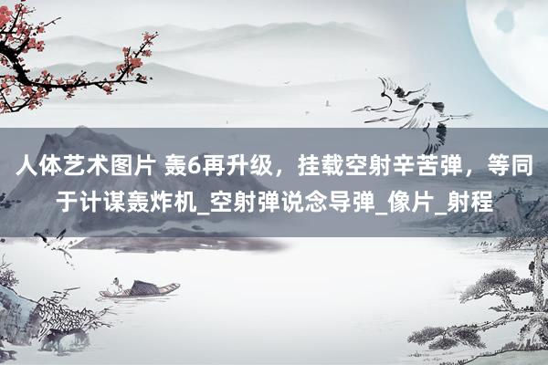人体艺术图片 轰6再升级，挂载空射辛苦弹，等同于计谋轰炸机_空射弹说念导弹_像片_射程
