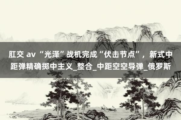 肛交 av “光泽”战机完成“伏击节点”，新式中距弹精确掷中主义_整合_中距空空导弹_俄罗斯