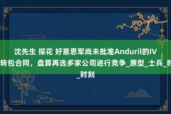 沈先生 探花 好意思军尚未批准Anduril的IVAS转包合同，盘算再选多家公司进行竞争_原型_士兵_时刻