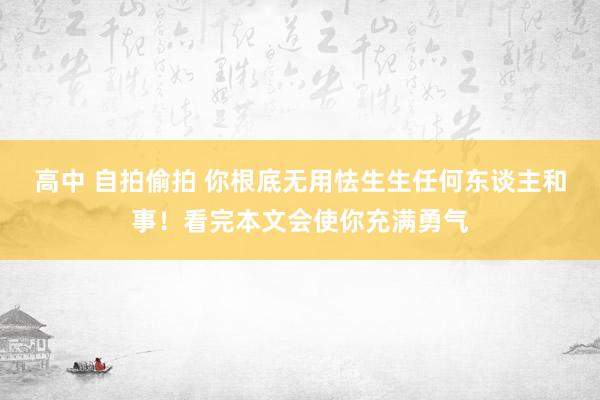 高中 自拍偷拍 你根底无用怯生生任何东谈主和事！看完本文会使你充满勇气