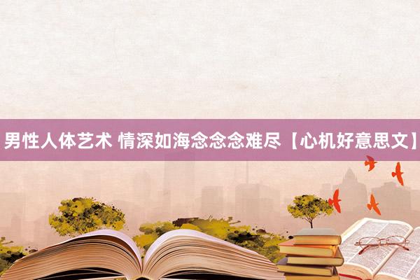 男性人体艺术 情深如海念念念难尽【心机好意思文】