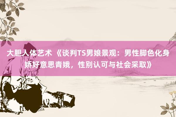 大胆人体艺术 《谈判TS男娘景观：男性脚色化身娇好意思青娥，性别认可与社会采取》