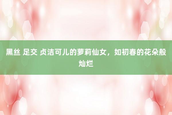 黑丝 足交 贞洁可儿的萝莉仙女，如初春的花朵般灿烂