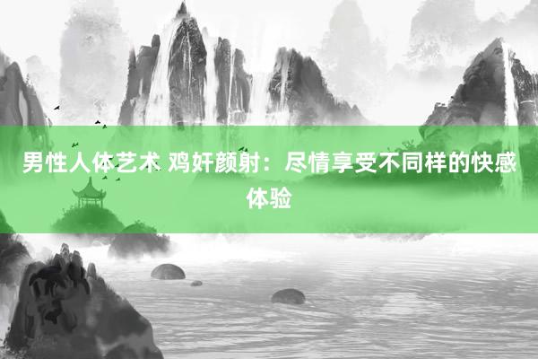 男性人体艺术 鸡奸颜射：尽情享受不同样的快感体验