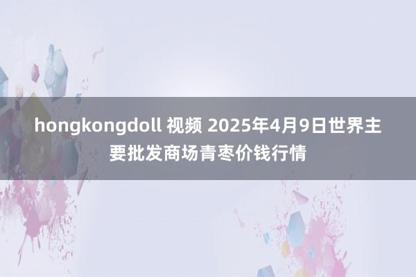 hongkongdoll 视频 2025年4月9日世界主要批发商场青枣价钱行情