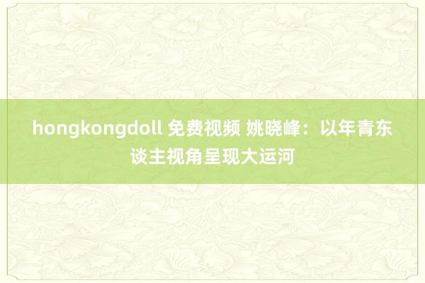 hongkongdoll 免费视频 姚晓峰：以年青东谈主视角呈现大运河
