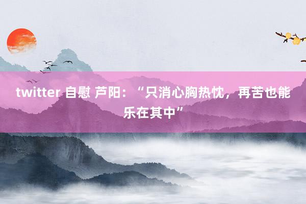 twitter 自慰 芦阳：“只消心胸热忱，再苦也能乐在其中”