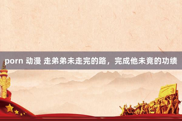 porn 动漫 走弟弟未走完的路，完成他未竟的功绩