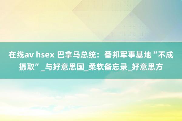 在线av hsex 巴拿马总统：番邦军事基地“不成摄取”_与好意思国_柔软备忘录_好意思方
