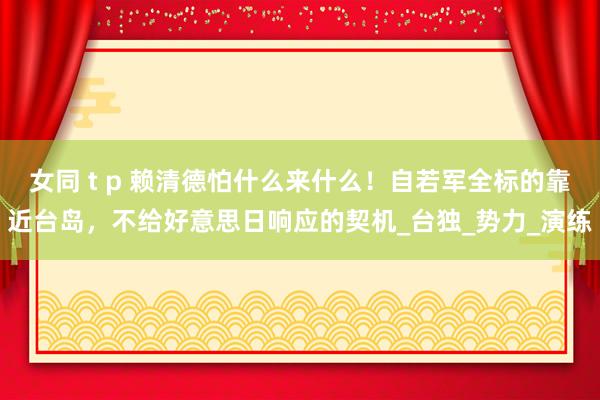 女同 t p 赖清德怕什么来什么！自若军全标的靠近台岛，不给好意思日响应的契机_台独_势力_演练