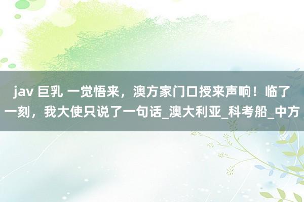 jav 巨乳 一觉悟来，澳方家门口授来声响！临了一刻，我大使只说了一句话_澳大利亚_科考船_中方