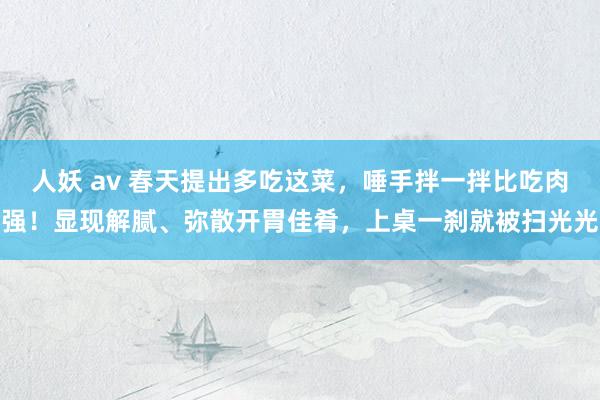 人妖 av 春天提出多吃这菜，唾手拌一拌比吃肉强！显现解腻、弥散开胃佳肴，上桌一刹就被扫光光