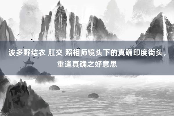 波多野结衣 肛交 照相师镜头下的真确印度街头，重逢真确之好意思
