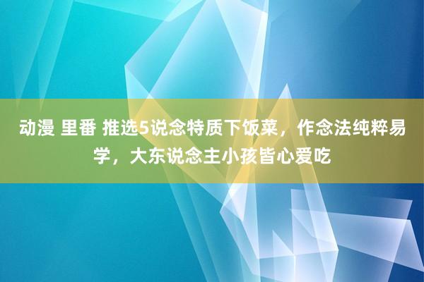 动漫 里番 推选5说念特质下饭菜，作念法纯粹易学，大东说念主小孩皆心爱吃