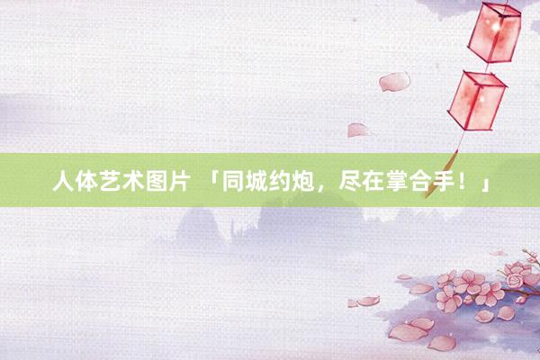 人体艺术图片 「同城约炮，尽在掌合手！」