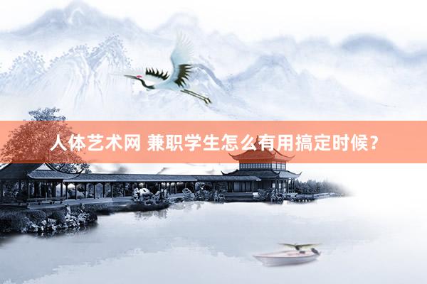 人体艺术网 兼职学生怎么有用搞定时候？
