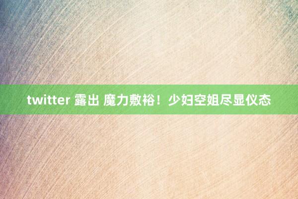 twitter 露出 魔力敷裕！少妇空姐尽显仪态