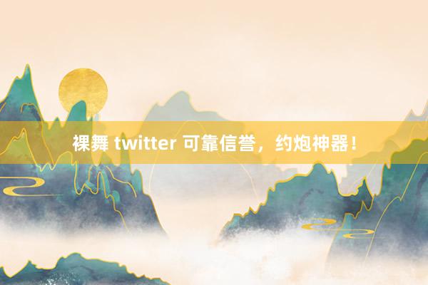 裸舞 twitter 可靠信誉，约炮神器！