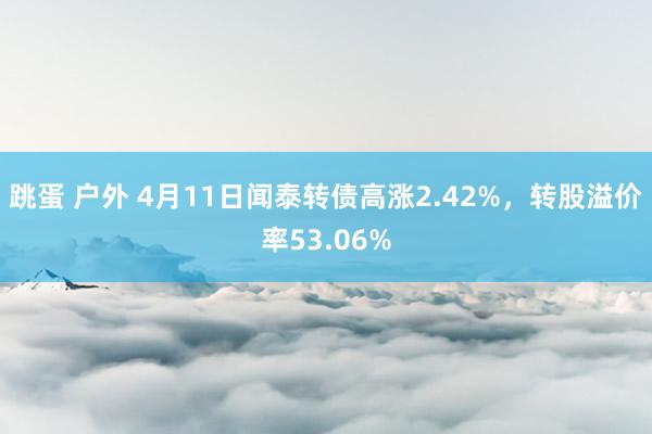 跳蛋 户外 4月11日闻泰转债高涨2.42%，转股溢价率53.06%