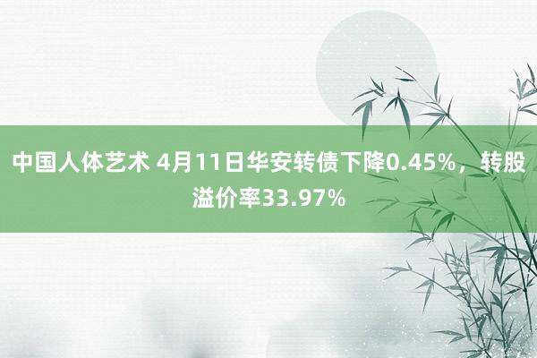 中国人体艺术 4月11日华安转债下降0.45%，转股溢价率33.97%