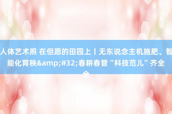 人体艺术照 在但愿的田园上丨无东说念主机施肥、智能化育秧&#32;春耕春管“科技范儿”齐全