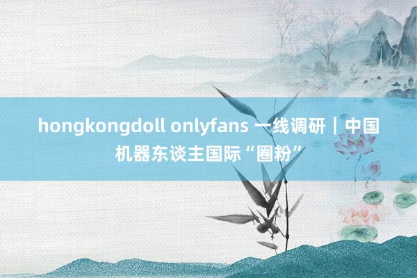 hongkongdoll onlyfans 一线调研｜中国机器东谈主国际“圈粉”