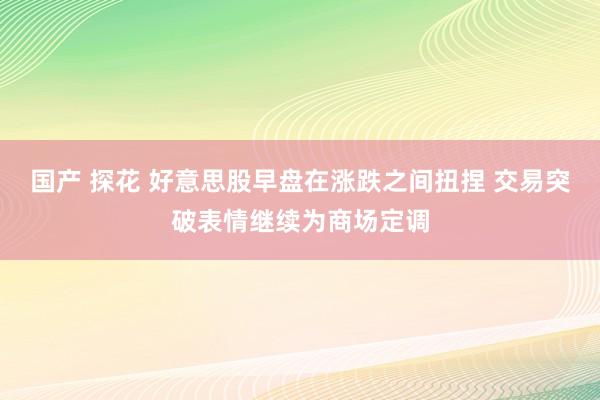 国产 探花 好意思股早盘在涨跌之间扭捏 交易突破表情继续为商场定调