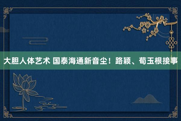大胆人体艺术 国泰海通新音尘！路颖、荀玉根接事