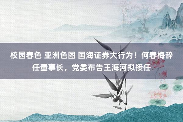 校园春色 亚洲色图 国海证券大行为！何春梅辞任董事长，党委布告王海河拟接任