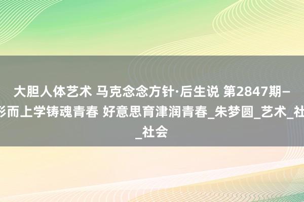 大胆人体艺术 马克念念方针·后生说 第2847期——形而上学铸魂青春 好意思育津润青春_朱梦圆_艺术_社会