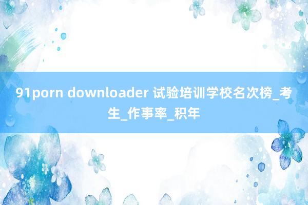 91porn downloader 试验培训学校名次榜_考生_作事率_积年